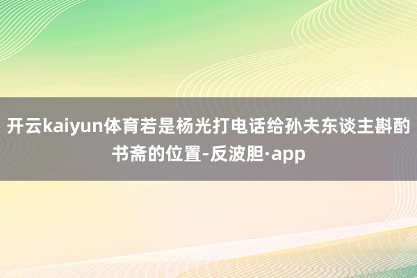 开云kaiyun体育若是杨光打电话给孙夫东谈主斟酌书斋的位置-反波胆·app