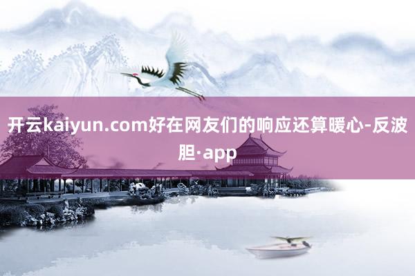 开云kaiyun.com好在网友们的响应还算暖心-反波胆·app