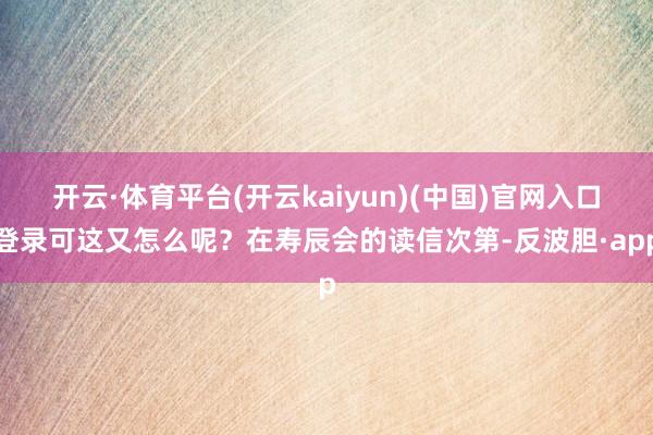 开云·体育平台(开云kaiyun)(中国)官网入口登录可这又怎么呢？在寿辰会的读信次第-反波胆·app
