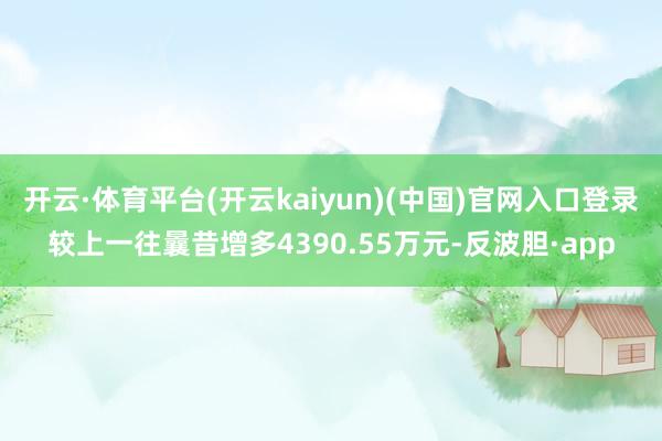 开云·体育平台(开云kaiyun)(中国)官网入口登录较上一往曩昔增多4390.55万元-反波胆·app