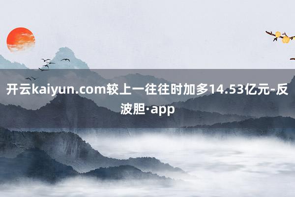 开云kaiyun.com较上一往往时加多14.53亿元-反波胆·app