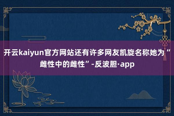 开云kaiyun官方网站还有许多网友凯旋名称她为“雌性中的雌性”-反波胆·app
