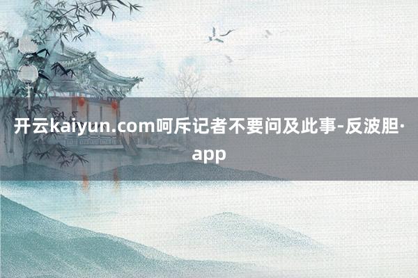 开云kaiyun.com呵斥记者不要问及此事-反波胆·app