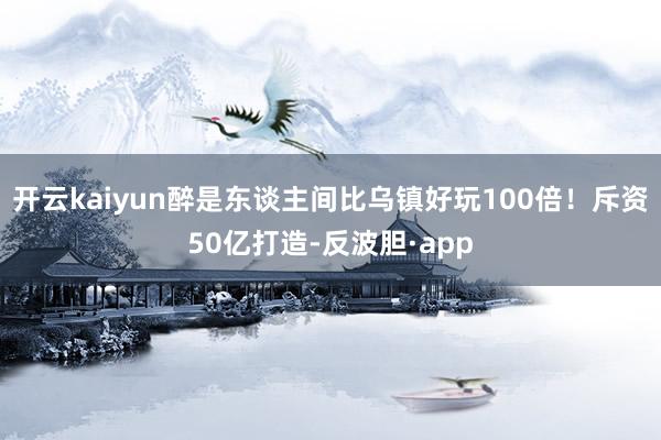 开云kaiyun醉是东谈主间比乌镇好玩100倍！斥资50亿打造-反波胆·app