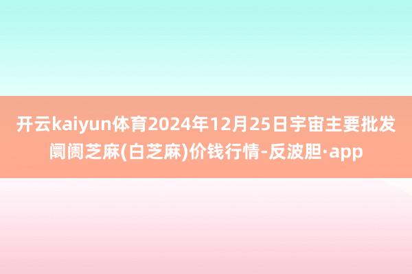 开云kaiyun体育2024年12月25日宇宙主要批发阛阓芝麻(白芝麻)价钱行情-反波胆·app