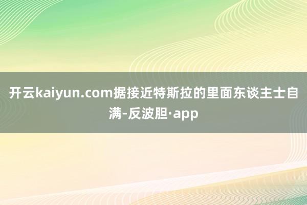 开云kaiyun.com据接近特斯拉的里面东谈主士自满-反波胆·app