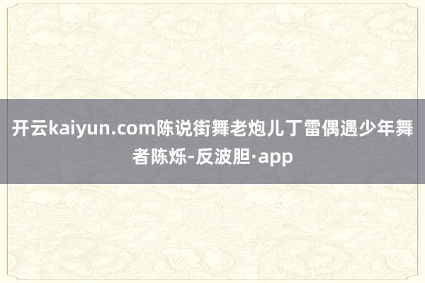 开云kaiyun.com陈说街舞老炮儿丁雷偶遇少年舞者陈烁-反波胆·app