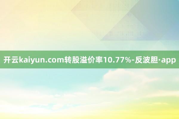 开云kaiyun.com转股溢价率10.77%-反波胆·app