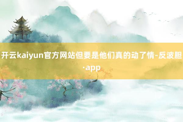 开云kaiyun官方网站但要是他们真的动了情-反波胆·app