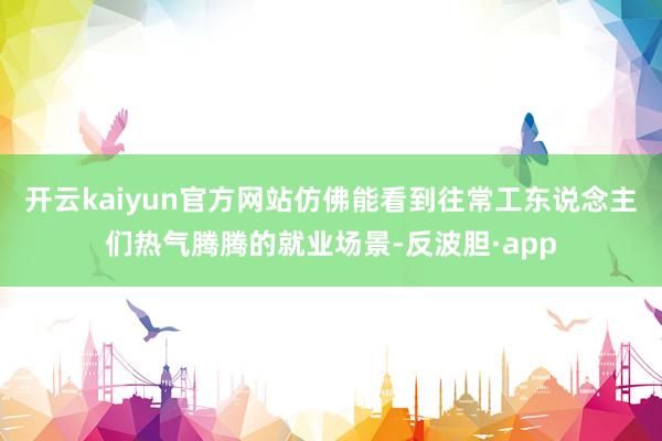 开云kaiyun官方网站仿佛能看到往常工东说念主们热气腾腾的就业场景-反波胆·app