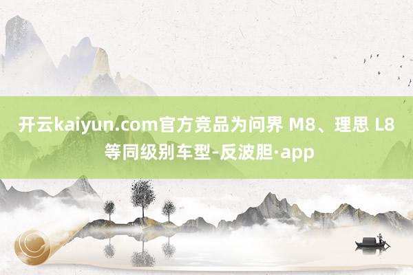 开云kaiyun.com官方竞品为问界 M8、理思 L8 等同级别车型-反波胆·app