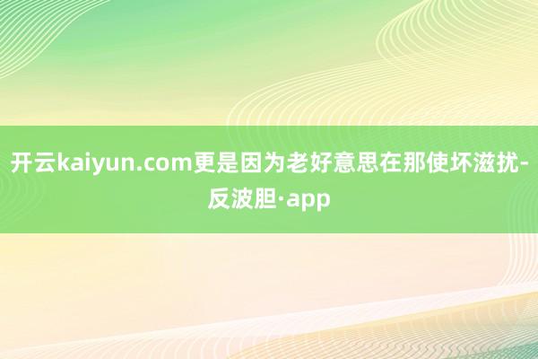 开云kaiyun.com更是因为老好意思在那使坏滋扰-反波胆·app