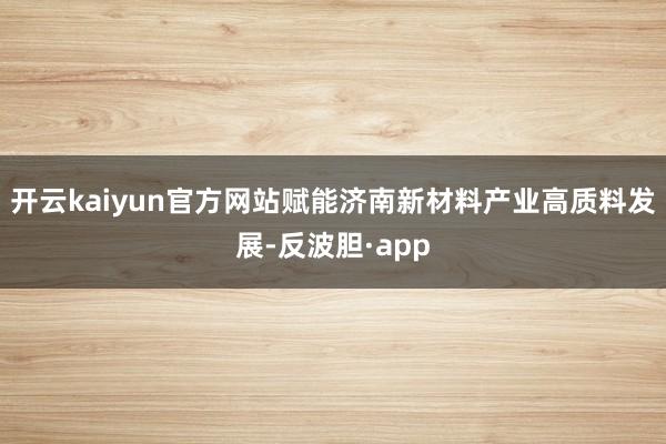 开云kaiyun官方网站赋能济南新材料产业高质料发展-反波胆·app