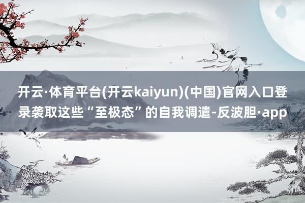 开云·体育平台(开云kaiyun)(中国)官网入口登录袭取这些“至极态”的自我调遣-反波胆·app