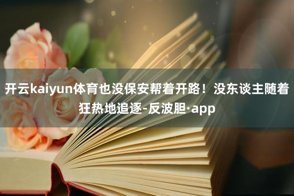 开云kaiyun体育也没保安帮着开路！没东谈主随着狂热地追逐-反波胆·app