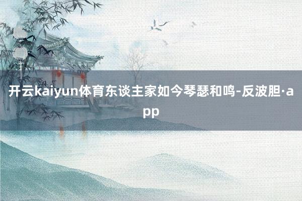 开云kaiyun体育东谈主家如今琴瑟和鸣-反波胆·app