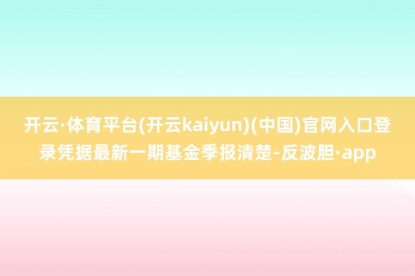 开云·体育平台(开云kaiyun)(中国)官网入口登录凭据最新一期基金季报清楚-反波胆·app