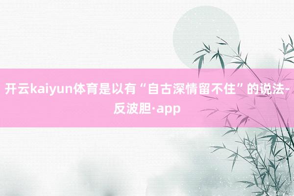 开云kaiyun体育是以有“自古深情留不住”的说法-反波胆·app