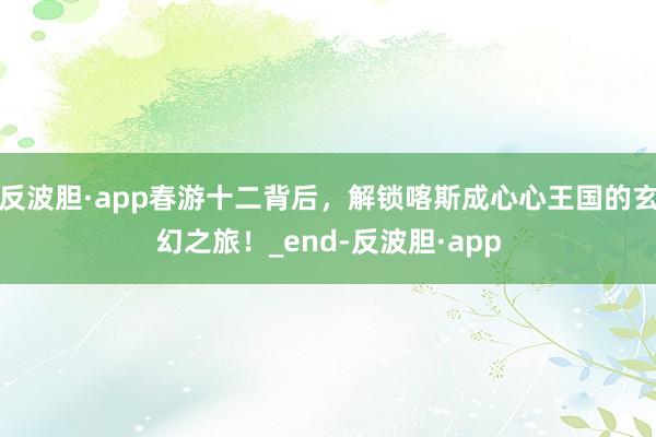 反波胆·app春游十二背后，解锁喀斯成心心王国的玄幻之旅！_end-反波胆·app