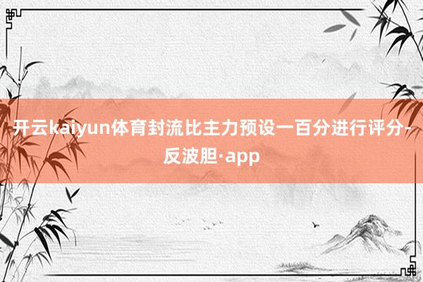 开云kaiyun体育封流比主力预设一百分进行评分-反波胆·app