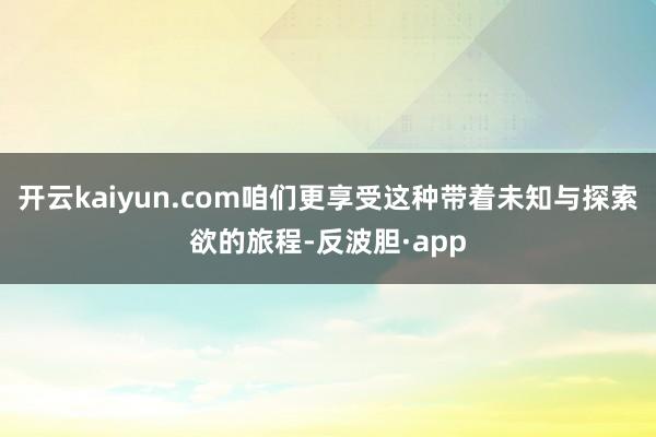 开云kaiyun.com咱们更享受这种带着未知与探索欲的旅程-反波胆·app