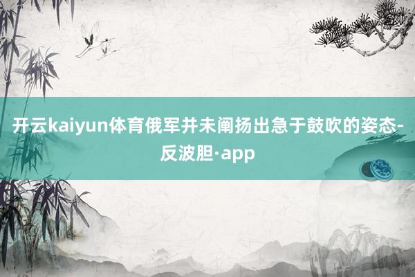 开云kaiyun体育俄军并未阐扬出急于鼓吹的姿态-反波胆·app