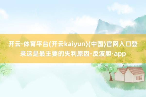 开云·体育平台(开云kaiyun)(中国)官网入口登录这是最主要的失利原因-反波胆·app