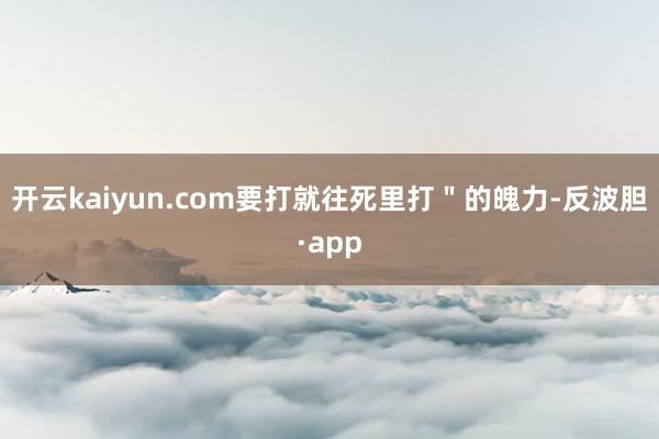开云kaiyun.com要打就往死里打＂的魄力-反波胆·app