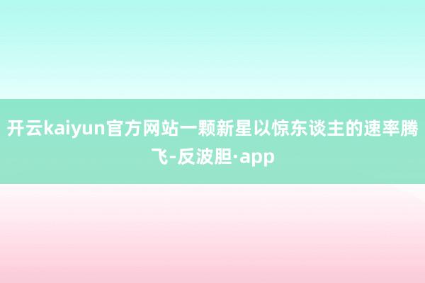 开云kaiyun官方网站一颗新星以惊东谈主的速率腾飞-反波胆·app