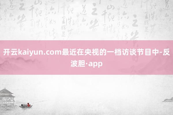 开云kaiyun.com最近在央视的一档访谈节目中-反波胆·app