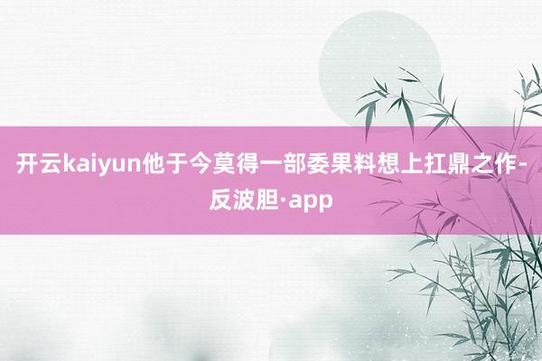 开云kaiyun他于今莫得一部委果料想上扛鼎之作-反波胆·app