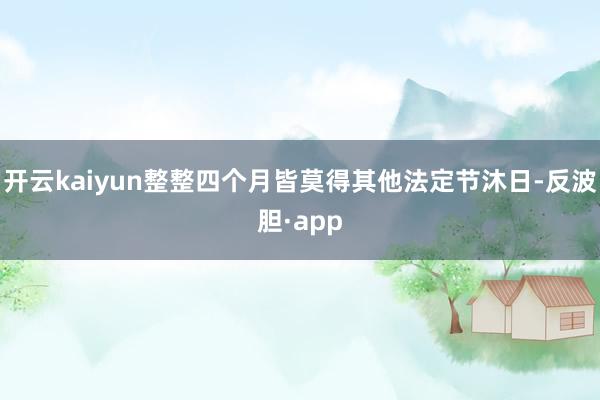 开云kaiyun整整四个月皆莫得其他法定节沐日-反波胆·app