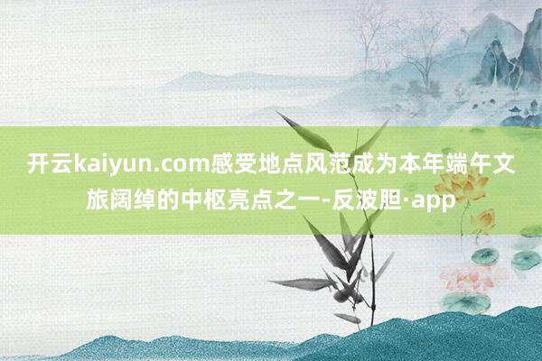 开云kaiyun.com感受地点风范成为本年端午文旅阔绰的中枢亮点之一-反波胆·app