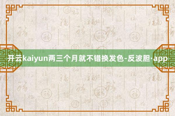 开云kaiyun两三个月就不错换发色-反波胆·app