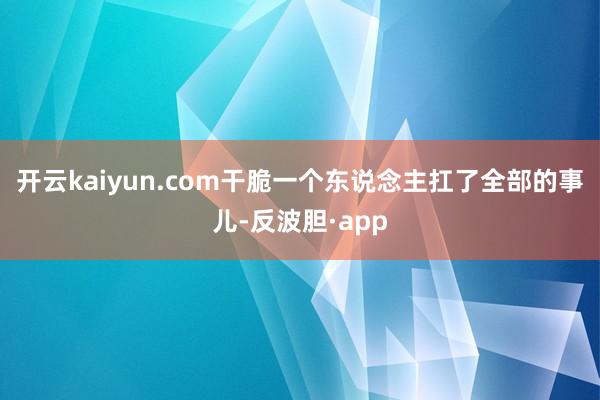 开云kaiyun.com干脆一个东说念主扛了全部的事儿-反波胆·app