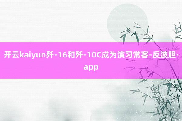 开云kaiyun歼-16和歼-10C成为演习常客-反波胆·app