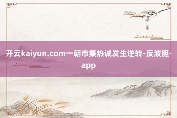 开云kaiyun.com一朝市集热诚发生逆转-反波胆·app