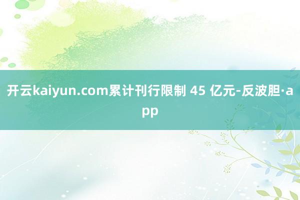 开云kaiyun.com累计刊行限制 45 亿元-反波胆·app