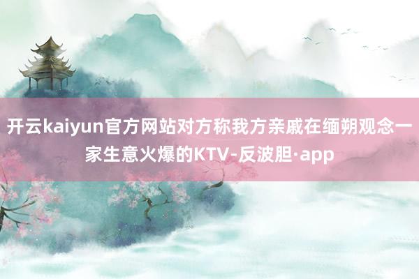 开云kaiyun官方网站对方称我方亲戚在缅朔观念一家生意火爆的KTV-反波胆·app