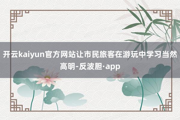 开云kaiyun官方网站让市民旅客在游玩中学习当然高明-反波胆·app