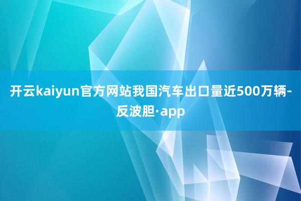 开云kaiyun官方网站我国汽车出口量近500万辆-反波胆·app