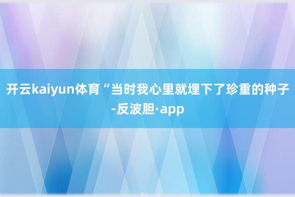 开云kaiyun体育“当时我心里就埋下了珍重的种子-反波胆·app