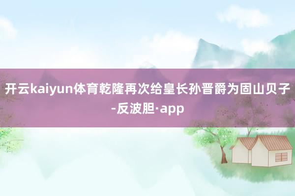 开云kaiyun体育乾隆再次给皇长孙晋爵为固山贝子-反波胆·app