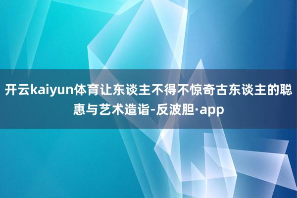 开云kaiyun体育让东谈主不得不惊奇古东谈主的聪惠与艺术造诣-反波胆·app