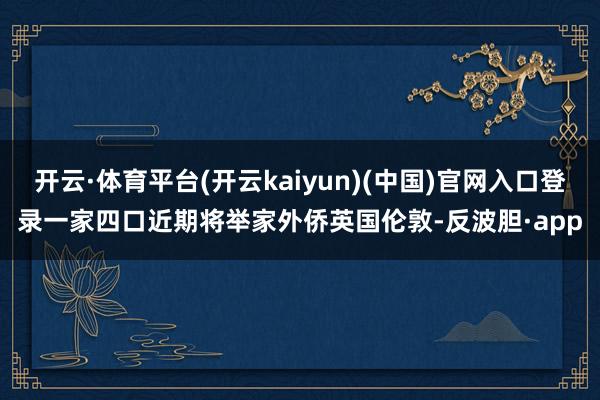 开云·体育平台(开云kaiyun)(中国)官网入口登录一家四口近期将举家外侨英国伦敦-反波胆·app