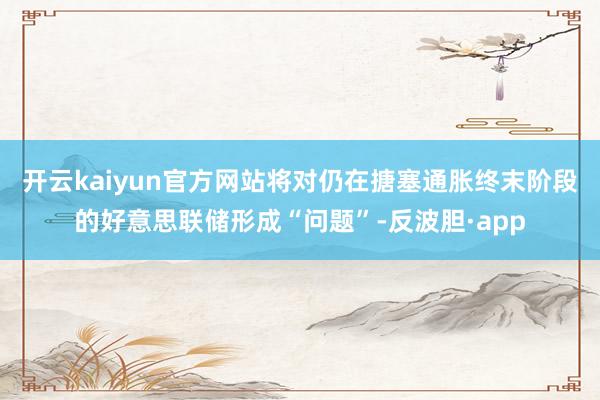 开云kaiyun官方网站将对仍在搪塞通胀终末阶段的好意思联储形成“问题”-反波胆·app