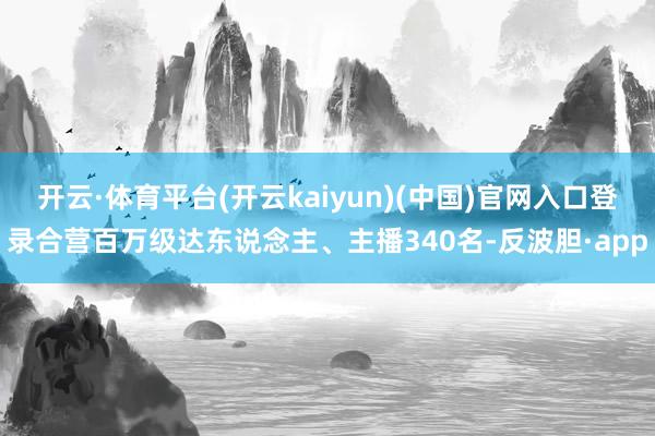 开云·体育平台(开云kaiyun)(中国)官网入口登录合营百万级达东说念主、主播340名-反波胆·app