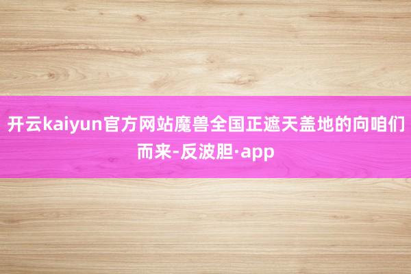 开云kaiyun官方网站魔兽全国正遮天盖地的向咱们而来-反波胆·app