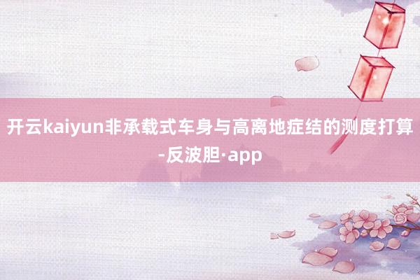 开云kaiyun非承载式车身与高离地症结的测度打算-反波胆·app