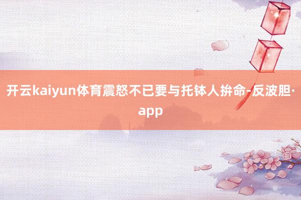 开云kaiyun体育震怒不已要与托钵人拚命-反波胆·app